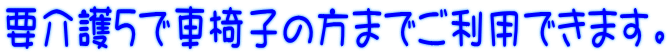 要介護５で車椅子の方までご利用できます。