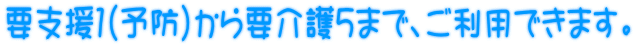 要支援1(予防)から要介護5まで、ご利用できます。